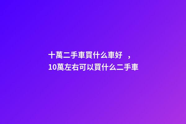 十萬二手車買什么車好，10萬左右可以買什么二手車